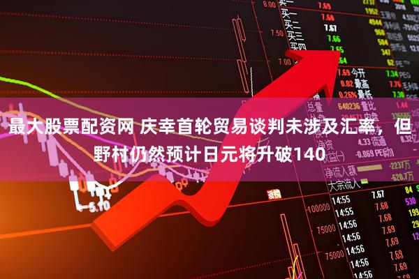 最大股票配资网 庆幸首轮贸易谈判未涉及汇率，但野村仍然预计日元将升破140