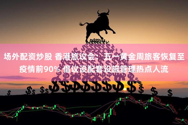 场外配资炒股 香港旅议会：五一黄金周旅客恢复至疫情前90% 倡议设配套设施管理热点人流