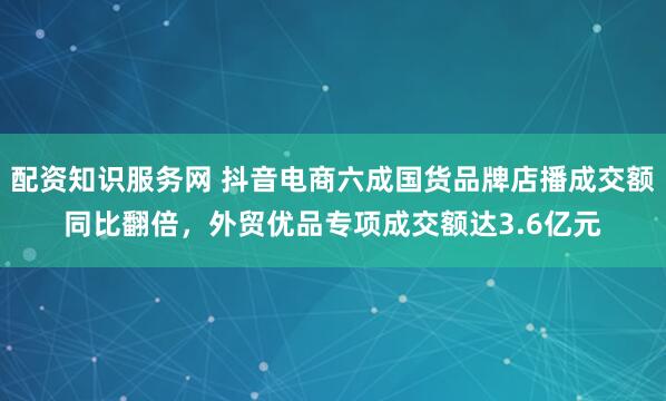 配资知识服务网 抖音电商六成国货品牌店播成交额同比翻倍，外贸优品专项成交额达3.6亿元